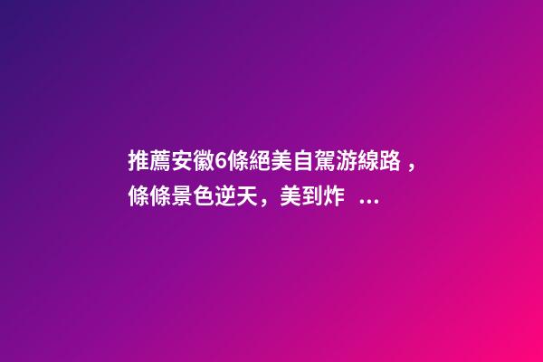 推薦安徽6條絕美自駕游線路，條條景色逆天，美到炸！